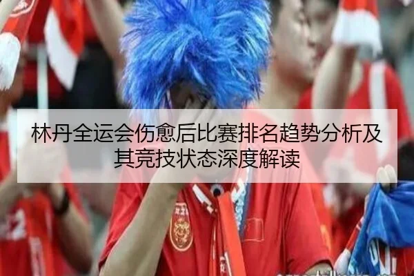 林丹全运会伤愈后比赛排名趋势分析及其竞技状态深度解读